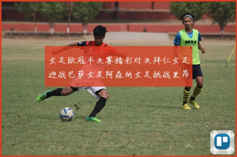女足欧冠半决赛精彩对决拜仁女足迎战巴萨女足阿森纳女足挑战里昂女足