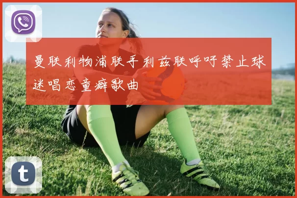 曼联利物浦联手利兹联呼吁禁止球迷唱恋童癖歌曲