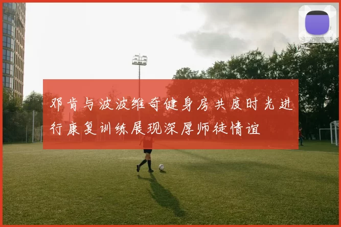 邓肯与波波维奇健身房共度时光进行康复训练展现深厚师徒情谊
