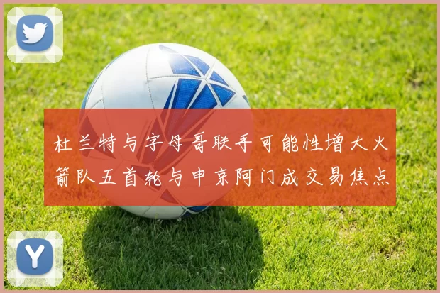 杜兰特与字母哥联手可能性增大火箭队五首轮与申京阿门成交易焦点